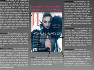 Layout: The layout of “W” magazine is
organizes around the main image which
shows that the magazine is formal. The
masthead is positioned in the top left corner
of the magazine, next to the main image.
Both the main image and the masthead is
what the reader would see first. The main
image is what the target audience sees first,
which is older woman 20+ looking to make a
statement in fashion, or lingerie or who are
interested in either. Another bold thing that
stands out is the best selling lines. They’re
written in white and then the featured female
on the cover in red. The best selling line is in
the center, across the whole magazine in
white. The date of the magazine is located in
the bottom left hand corner.
Language: The language use on the front
cover is short, simple, using key words to
get the attention of the target audience. The
target audience is for fashion which stands
out in the main best selling line. This allows
the reader of the magazine to know what
the featured articles on the inside will be
about.
Mode of address: The verbal and visual
mode of address is communicating with the
target audience. What this magazine writes
about is straight forward, clothing, fashion,
glamour, and new, up-coming designs for
women over the age of 20. The main image
is of a famous actress that puts out her own
statement to the world with her fashion in
general, so women will be able to relate.
She is dressed in lingerie with bold black
and light pink make up on. As she too is a
role-model for many.
Camerawork: The main image on this
magazine cover is the largest. The main
image is of actress Mila Kunis dressed in
lingerie, making a bold statement. The
reason behind that is so that the text can fit
around even on the main image, as if the
main image is the background. Also, the
reader of the magazine will get a hint of
what it is about. The subject on this
magazine has an interesting pose as if she
is hiding who she is but making a statement
at the same time, she also seems focused.
Her facial expression is bold and serious
showing this is a magazine for those kinds
of women.
Color: The color scheme of “W” magazine is red
and white. Both colors contrast from each other
and mostly from the main image which is black,
as if it is the background. Both colors contrast
from the subjects clothing as well.
Typography: The style of the font is in
contrast with the masthead. The
masthead is large, and a bold serif font in
the color red, which shows that the
magazine has a bold element to it, due to
the magazine being about fashion and
making statements, as well as
discovering new trends for the world to
see. The masthead as well as the main
text is what the target audience will see
first when looking at the magazine.
Mis-en-scene: The subject of the
magazine is standing up against a white
background,, her face light and serious. Her
choice of wardrobe different, black silk
lining with feathers and light pink lingerie.
This is already proving to be a magazine for
women over the age of 20. The main image
is connected to the main selling line
because it says “fashion heats up” and
lingerie on the front cover means the same.
 