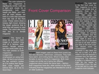 Color: The color scheme for
these two magazines is
significantly similar, both use
a light pink shade for a
background, both mast
heads are black, and bold,
and all main articles are
bold in a color that contrasts
from the rest of the front
cover. These colors show a
breezy, light mood, showing
the target audience that is
what they will expect to read
inside. The colors also imply
that this is a female
magazine.
Layout: The layout is
done so that the main
image is a medium long
shot of a famous, well-
known, female actress
that the world looks up to.
The main articles on both
magazines are
exaggerated and
emphazised on using bold
titles. All text is put around
the two women’s bodies
as if to outline their figure.
Both mast heads are
behind them, as if not to
block them.
Images: Both images used on these front covers are
two very attractive, well-known, actresses. They both
have warm, and inviting faces. Which invites other
females to want to read the magazines. Both main
images are similar as to being two different
magazines about mainly the same topic – fashion.
Both magazines have two, older women on the front,
indicating that the magazines are intended for a bit of
an older audience.
Masthead: The mast head
in the first front cover for,
“Elle” magazine is a more
elegant and simple kind of
magazine. Even in the
masthead, the san serif
word “Elle” grabs the
readers attention right away,
it is short, and direct and in a
huge font making it easily
visible and captures the
attention of the reader right
away. The black color
contrasts from the
background. It is behind the
main image, to promote
Jennifer Anniston and the
magazine itself. The mast
head itself is done in a
different font so it will stand
out next to all other articles
and texts on the front cover.
The second cover, for
“Cosmopolitan” the
masthead is also black but
this one is bold, it is quite
visible to the eye because it
contrasts from the light pink
background. The masthead
is written in a different font in
order for the reader to
differentiate it from the rest
of the text and to make the
magazine more noticable.
 