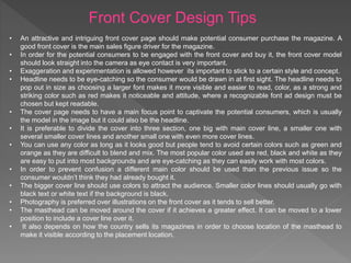 Front Cover Design Tips
• An attractive and intriguing front cover page should make potential consumer purchase the magazine. A
good front cover is the main sales figure driver for the magazine.
• In order for the potential consumers to be engaged with the front cover and buy it, the front cover model
should look straight into the camera as eye contact is very important.
• Exaggeration and experimentation is allowed however its important to stick to a certain style and concept.
• Headline needs to be eye-catching so the consumer would be drawn in at first sight. The headline needs to
pop out in size as choosing a larger font makes it more visible and easier to read, color, as a strong and
striking color such as red makes it noticeable and attitude, where a recognizable font ad design must be
chosen but kept readable.
• The cover page needs to have a main focus point to captivate the potential consumers, which is usually
the model in the image but it could also be the headline.
• It is preferable to divide the cover into three section, one big with main cover line, a smaller one with
several smaller cover lines and another small one with even more cover lines.
• You can use any color as long as it looks good but people tend to avoid certain colors such as green and
orange as they are difficult to blend and mix. The most popular color used are red, black and white as they
are easy to put into most backgrounds and are eye-catching as they can easily work with most colors.
• In order to prevent confusion a different main color should be used than the previous issue so the
consumer wouldn’t think they had already bought it.
• The bigger cover line should use colors to attract the audience. Smaller color lines should usually go with
black text or white text if the background is black.
• Photography is preferred over illustrations on the front cover as it tends to sell better.
• The masthead can be moved around the cover if it achieves a greater effect. It can be moved to a lower
position to include a cover line over it.
• It also depends on how the country sells its magazines in order to choose location of the masthead to
make it visible according to the placement location.
 