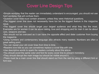 Cover Line Design Tips
•Simple wordplay that the reader can immediately understand is encouraged, you should not use
hard wordplay that will confuse them.
•Question cover lines must contain answers, unless they were rhetorical questions.
•The biggest cover line does not necessarily have too be the biggest feature in the magazine
issue.
•The biggest cover line should target your largest audience and what they like the most.
Examples are for women it can be about dating, love and shopping and for men it can be about
cars, weapons and sex.
•Sex should not be overused as it can have the opposite effect and deter customer from buying
the magazine.
•Using numbers and contemporary language also attracts many readers. Numbers are often a
great selling point.
•You can repeat your old cover lines from time to time.
•Readers love lists so you can sometimes replace a cover line with one.
•Use descriptive words to spark the readers curiosity about the article.
•You should avoid the same color and font for every cover line to prevent monotony.
•They should disrupt the main image but should be visible around it.
•There must be a main cover line that should stand out from the rest by using a different font or
font size.
 