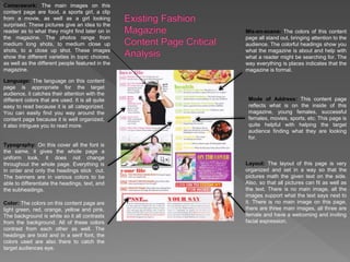 Camerawork: The main images on this
content page are food, a sports girl, a clip
from a movie, as well as a girl looking
surprised. These pictures give an idea to the
reader as to what they might find later on in
the magazine. The photos range from
medium long shots, to medium close up
shots, to a close up shot. These images
show the different varieties in topic choices,
as well as the different people featured in the
magazine.
Language: The language on this content
page is appropriate for the target
audience, it catches their attention with the
different colors that are used. It is all quite
easy to read because it is all categorized.
You can easily find you way around the
content page because it is well organized,
it also intrigues you to read more.
Typography: On this cover all the font is
the same, it gives the whole page a
uniform look, it does not change
throughout the whole page. Everything is
in order and only the headings stick out.
The banners are in various colors to be
able to differentiate the headings, text, and
the subheadings.
Color: The colors on this content page are
light green, red, orange, yellow and pink.
The background is white so it all contrasts
from the background. All of these colors
contrast from each other as well. The
headings are bold and in a serif font, the
colors used are also there to catch the
target audiences eye.
Mis-en-scene: The colors of this content
page all stand out, bringing attention to the
audience. The colorful headings show you
what the magazine is about and help with
what a reader might be searching for. The
way everything is places indicates that the
magazine is formal.
Mode of Address: This content page
reflects what is on the inside of this
magazine, young females, successful
females, movies, sports, etc. This page is
quite helpful with helping the target
audience finding what they are looking
for.
Layout: The layout of this page is very
organized and set in a way so that the
pictures math the given text on the side.
Also, so that all pictures can fit as well as
the text. There is no main image, all the
images support what the text says next to
it. There is no main image on this page,
there are three main images, all three are
female and have a welcoming and inviting
facial expression.
 