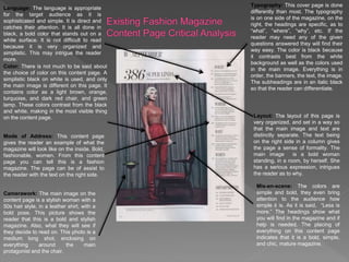 Camerawork: The main image on the
content page is a stylish woman with a
50s hair style, in a leather shirt, with a
bold pose. This picture shows the
reader that this is a bold and stylish
magazine. Also, what they will see if
they decide to read on. This photo is a
medium long shot, enclosing on
everything around the main
protagonist and the chair.
Language: The language is appropriate
for the target audience as it is
sophisticated and simple. It is direct and
catches their attention. It is all done in
black, a bold color that stands out on a
white surface. It is not difficult to read
because it is very organized and
simplistic. This may intrigue the reader
more.
Typography: This cover page is done
differently than most. The typography
is on one side of the magazine, on the
right, the headings are specific, as to
“what”, “where”, “why”, etc. If the
reader may need any of the given
questions answered they will find their
way easy. The color is black because
it contrasts best from the white
background as well as the colors used
in the main image. Everything is in
order, the banners, the text, the image.
The subheadings are in an italic black
so that the reader can differentiate.
Color: There is not much to be said about
the choice of color on this content page. A
simplistic black on white is used, and only
the main image is different on this page. It
contains color as a light brown, orange,
turquoise, and dark red chair, and green
lamp. These colors contrast from the black
and white, making in the most visible thing
on the content page. Layout: The layout of this page is
very organized, and set in a way so
that the main image and text are
distinctly separate. The text being
on the right side in a column gives
the page a sense of formality. The
main image is a bold woman
standing, in a room, by herself. She
has a serious expression, intrigues
the reader as to why.
Mode of Address: This content page
gives the reader an example of what the
magazine will look like on the inside. Bold,
fashionable, women. From this content
page you can tell this is a fashion
magazine. The page can be of assist to
the reader with the text on the right side.
Mis-en-scene: The colors are
simple and bold, they even bring
attention to the audience how
simple it is. As it is said, “Less is
more.” The headings show what
you will find in the magazine and if
help is needed. The placing of
everything on this content page
indicates that it is a bold, simple,
and chic, mature magazine.
 