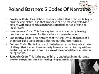 Roland Barthe’s 5 Codes Of Narrative
• Proairetic Code: This dictates that any action that is shown to begin
must be completed, and that suspense can be created by leaving
actions without a conclusion for an extended period of time or
indefinitely.
• Hermeneutic Code: This is a way to create suspense by leaving
questions unanswered for the audience to wonder about.
• Connotative Code: This dictates that the sequential thoughts of a
character build up to create a fleshed-out characterisation.
• Cultural Code: This is the use of plot elements that take advantage
of things that the audience already knows, communicating without
explaining, as the audience is aware of the connotations of what is
being shown.
• Symbolic Code: This is the use of binary opposites in reinforcing a
theme, comparing and contrasting images and ideas.
 