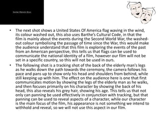 • The next shot shows a United States Of America flag waving in the wind,
its colour washed out, this also uses Barthe’s Cultural Code, in that the
film is mainly about the events during the Second World War, the washed-
out colour symbolising the passage of time since the War, this would make
the audience understand that this film is exploring the events of the past
from an American perspective, this tells us that flags can be used to
communicate the national identity of a film, however our film will not be
set in a specific country, so this will not be used in ours.
• The following shot is a tracking shot of the back of the elderly man's legs
as he walks down the path towards the ceremony, the camera follows his
pace and pans up to show only his head and shoulders from behind, while
still keeping up with him. The effect on the audience here is one that first
communicates motion by showing the legs of the elderly man as he walks,
and then focuses primarily on his character by showing the back of his
head, this also reveals his grey hair, showing his age. This tells us that not
only can panning be used effectively in conjunction with tracking, but that
panning can be used to reveal aspects of a character, while our character
is the main focus of the film, his appearance is not something we intend to
withhold and reveal, so we will not use this aspect in our film.
 