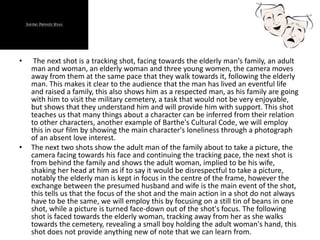 • The next shot is a tracking shot, facing towards the elderly man's family, an adult
man and woman, an elderly woman and three young women, the camera moves
away from them at the same pace that they walk towards it, following the elderly
man. This makes it clear to the audience that the man has lived an eventful life
and raised a family, this also shows him as a respected man, as his family are going
with him to visit the military cemetery, a task that would not be very enjoyable,
but shows that they understand him and will provide him with support. This shot
teaches us that many things about a character can be inferred from their relation
to other characters, another example of Barthe's Cultural Code, we will employ
this in our film by showing the main character's loneliness through a photograph
of an absent love interest.
• The next two shots show the adult man of the family about to take a picture, the
camera facing towards his face and continuing the tracking pace, the next shot is
from behind the family and shows the adult woman, implied to be his wife,
shaking her head at him as if to say it would be disrespectful to take a picture,
notably the elderly man is kept in focus in the centre of the frame, however the
exchange between the presumed husband and wife is the main event of the shot,
this tells us that the focus of the shot and the main action in a shot do not always
have to be the same, we will employ this by focusing on a still tin of beans in one
shot, while a picture is turned face-down out of the shot's focus. The following
shot is faced towards the elderly woman, tracking away from her as she walks
towards the cemetery, revealing a small boy holding the adult woman's hand, this
shot does not provide anything new of note that we can learn from.
 