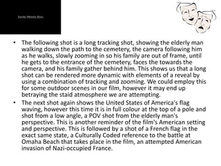 • The following shot is a long tracking shot, showing the elderly man
walking down the path to the cemetery, the camera following him
as he walks, slowly zooming in so his family are out of frame, until
he gets to the entrance of the cemetery, faces the towards the
camera, and his family gather behind him. This shows us that a long
shot can be rendered more dynamic with elements of a reveal by
using a combination of tracking and zooming. We could employ this
for some outdoor scenes in our film, however it may end up
betraying the staid atmosphere we are attempting.
• The next shot again shows the United States of America's flag
waving, however this time it is in full colour at the top of a pole and
shot from a low angle, a POV shot from the elderly man's
perspective. This is another reminder of the film's American setting
and perspective. This is followed by a shot of a French flag in the
exact same state, a Culturally Coded reference to the battle at
Omaha Beach that takes place in the film, an attempted American
invasion of Nazi-occupied France.
 