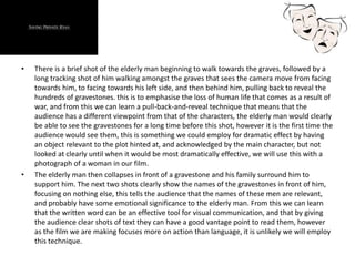 • There is a brief shot of the elderly man beginning to walk towards the graves, followed by a
long tracking shot of him walking amongst the graves that sees the camera move from facing
towards him, to facing towards his left side, and then behind him, pulling back to reveal the
hundreds of gravestones. this is to emphasise the loss of human life that comes as a result of
war, and from this we can learn a pull-back-and-reveal technique that means that the
audience has a different viewpoint from that of the characters, the elderly man would clearly
be able to see the gravestones for a long time before this shot, however it is the first time the
audience would see them, this is something we could employ for dramatic effect by having
an object relevant to the plot hinted at, and acknowledged by the main character, but not
looked at clearly until when it would be most dramatically effective, we will use this with a
photograph of a woman in our film.
• The elderly man then collapses in front of a gravestone and his family surround him to
support him. The next two shots clearly show the names of the gravestones in front of him,
focusing on nothing else, this tells the audience that the names of these men are relevant,
and probably have some emotional significance to the elderly man. From this we can learn
that the written word can be an effective tool for visual communication, and that by giving
the audience clear shots of text they can have a good vantage point to read them, however
as the film we are making focuses more on action than language, it is unlikely we will employ
this technique.
 