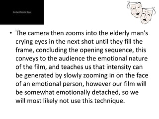 • The camera then zooms into the elderly man's
crying eyes in the next shot until they fill the
frame, concluding the opening sequence, this
conveys to the audience the emotional nature
of the film, and teaches us that intensity can
be generated by slowly zooming in on the face
of an emotional person, however our film will
be somewhat emotionally detached, so we
will most likely not use this technique.
 