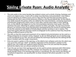 Saving Private Ryan: Audio Analysis
• The only audio in the scene besides low ambient noises such as birds chirping, footsteps and
wind is an original score, it starts off as solely mournful brass instrumentation, most likely a
cultural reference to military music such as Taps and The Last Post that are brass pieces,
linking with the film's story of the American military in the Second World War. As the elderly
man walks towards the graves cellos are added to the instrumentation, conveying movement
and dramatic progression,violins come in soon after, and the piece takes a more uplifting
turn, as the elderly man begins to cry the instrumentation becomes more quiet, mournful
and brass-focused, reflecting his sadness towards his fallen comrades, the last instrumental
phrase is an ominous brass tune that becomes overpowered by the sound of crashing waves
as the film switches to the Battle of Omaha Beach and the narrative is set in motion. The
score here works with the onscreen events to telegraph to the audience how they should be
feeling at different points of the film.
• This tells us that the mood and movement of an original instrumental piece can be used as a
fitting companion to onscreen action, however as we are likely going to use an existing song
as the soundtrack to our film, we will not follow this technique exactly but the editing will be
done in tandem with the song's movements.
• Only one word is spoken in this opening, as the elderly man collapses and cries the adult man
runs up to him and says "Dad!" an obvious exposition of the character's relation to the
elderly man, this makes the audience aware that the man is his son and that the people
behind the elderly man are almost certainly his family.
• From this we can learn that sparing words can be used to convey necessary plot information
without dialogue taking over the film, however we intend for our film to have no spoken
words besides those in an existing song used as a soundtrack, this also seems too obvious of
a method of exposition, we would prefer to show instead of tell where possible in our film
opening.
 