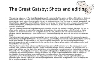 The Great Gatsby: Shots and editing
• The opening sequence of The Great Gatsby begins with a black and white, grainy rendition of the Warner Brothers
titles as well as those of other film companies, this conveys the 1920s setting of the film by also accompanying
them with Art Deco stylistic finishes. From this we can understand that if our film is set in the past we can alter the
titles to fit the styles of the time the film is set in, however as our film opening is set in a modern time, this style
will not be employed, and no contemporary trends will be showcases, as it is important that the film has a
timeless atmosphere.
• The shot however loses the grain and gains colour, zooming into the film sequence beyond the titles, this has an
effect on the audience of moving from a stylistic fantasy into a cinematic, narrative reality. This tells us that a
dynamic use of colour saturation can change the mood of a film, while we will not use colour saturation in a
dynamic manner, we will apply a filter to the colours in our film opening that lends the film a cold and detached
book.
• The following show is a slow zoom towards a light above what to be an ocean at night, this provokes intrigue in
the audience, relating to Barthe’s idea of suspense being generated by unexplained actions, the audience wants to
know what the light in the distance is. This tells us that obscured objects and distant lights can be used to
generate suspense, we will employ this with the use of a picture frame, whose subject will not be revealed until
the end of the film opening.
• The shot then become filled with snow and changes to a scene which is implied to be the previous shot under
different light, a small building stands on a snowy hill and has a larger building behind it, the buildings stand at a
coast snow is falling and the sea is filled with chunks of ice, slowly the camera zooms into the building, revealing
the words “The Perkins Sanitarium” above the door, from this point on the films narrative is set in motion, this last
ambiguous shot lends the audience a series of symbols and images that will be explained later, an example of
Barthes idea of suspense being generated from unresolved problems, the audience does not know the
significance of The Perkins Sanitarium, but they will consider it likely that the film will explain this later on.
However, as we are only creating a 2-minute opening to a film, it would not be a good idea for us to employ this
kid of long-form narrative device.
 