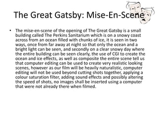 The Great Gatsby: Mise-En-Scene
• The mise-en-scene of the opening of The Great Gatsby is a small
building called The Perkins Sanitarium which is on a snowy coast
across from an ocean filled with chunks of ice, it is seen in two
ways, once from far away at night so that only the ocean and a
bright light can be seen, and secondly on a clear snowy day where
the entire building can be seen clearly, the use of CGI to create the
ocean and ice effects, as well as composite the entire scene tell us
that computer editing can be used to create very realistic looking
scenes, however as our film will be heavily naturalistic, computer
editing will not be used beyond cutting shots together, applying a
colour saturation filter, adding sound effects and possibly altering
the speed of shots, no images shall be inserted using a computer
that were not already there when filmed.
 