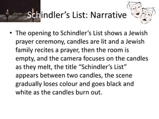 Schindler’s List: Narrative
• The opening to Schindler’s List shows a Jewish
prayer ceremony, candles are lit and a Jewish
family recites a prayer, then the room is
empty, and the camera focuses on the candles
as they melt, the title “Schindler’s List”
appears between two candles, the scene
gradually loses colour and goes black and
white as the candles burn out.
 