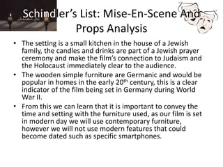Schindler’s List: Mise-En-Scene And
Props Analysis
• The setting is a small kitchen in the house of a Jewish
family, the candles and drinks are part of a Jewish prayer
ceremony and make the film’s connection to Judaism and
the Holocaust immediately clear to the audience.
• The wooden simple furniture are Germanic and would be
popular in homes in the early 20th century, this is a clear
indicator of the film being set in Germany during World
War II.
• From this we can learn that it is important to convey the
time and setting with the furniture used, as our film is set
in modern day we will use contemporary furniture,
however we will not use modern features that could
become dated such as specific smartphones.
 