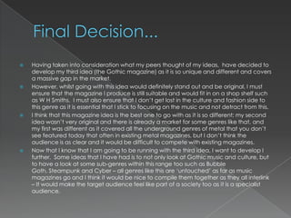    Having taken into consideration what my peers thought of my ideas, have decided to
    develop my third idea (the Gothic magazine) as it is so unique and different and covers
    a massive gap in the market.
   However, whilst going with this idea would definitely stand out and be original, I must
    ensure that the magazine I produce is still suitable and would fit in on a shop shelf such
    as W H Smiths. I must also ensure that I don‟t get lost in the culture and fashion side to
    this genre as it is essential that I stick to focusing on the music and not detract from this.
   I think that this magazine idea is the best one to go with as it is so different; my second
    idea wasn‟t very original and there is already a market for some genres like that, and
    my first was different as it covered all the underground genres of metal that you don‟t
    see featured today that often in existing metal magazines, but I don‟t think the
    audience is as clear and it would be difficult to compete with existing magazines.
   Now that I know that I am going to be running with the third idea, I want to develop I
    further. Some ideas that I have had is to not only look at Gothic music and culture, but
    to have a look at some sub-genres within this range too such as Bubble
    Goth, Steampunk and Cyber – all genres like this are „untouched‟ as far as music
    magazines go and I think it would be nice to compile them together as they all interlink
    – It would make the target audience feel like part of a society too as it is a specialist
    audience.
 