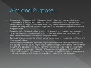    The purpose of this presentation is to present my 3 initial ideas for my main task in a
    professional way that displays clearly my plans, thoughts and ideas. The task that I am
    to complete is to design a brand new music magazine – I will be designing the front
    cover of the magazine, the contents page and a double-spread page from within the
    magazine itself.
   This presentation is beneficial to me during this research and development stage as it
    allows me to present my potential ideas to an audience in order to gain feedback on
    what idea to develop further and do as my final piece.
   By using a presentation as the chosen format for my ideas my work is also kept neat and
    professional looking.
   The aim of this presentation is primarily to gain feedback from peers and other people
    that could potentially be my target audience for my magazine and take on board their
    thoughts and opinions of my ideas. From this I will be able to develop the idea that is
    most popular and make any necessary changes by eliminating anything that was
    disliked by the majority of my peers, and perhaps even add in something someone my
    have suggested in order to improve my work and make it the best it can be.
 