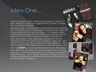    Genre/ Sub-genres: Metal – predominately genres of metal such as
    djent, deathcore, mathcore, progressive etc. that aren‟t covered as
    much in existing magazines.
   Age and Gender: 16-30 years old; the appearance is very masculine
    and will appeal more to a male audience, however the content will
    be appropriate for both men and women. This magazine will be
    mostly appealing people who buy al lot of music and go to lots of
    gigs/concerts as a lot of the content will refer to things like this.
   House Style; Colour: There will be dark colours as this will work
    harmoniously with the content of the magazine – “greyscale” with
    „flashes‟ of colour e.g. De-saturated reds, purples, greens etc. Fonts:
    Body of the text in the magazine will be in a standard „easy-to-read
    font‟, like Calibri, as it looks professional and tidy too; titles will be in
    more „distorted‟, decorative fonts that compliment the music style.
    Language: “Adult” language used, rich vocabulary (appropriate for
    target audience). Layout: Simple and clear, nothing to confusing –
    it will look professional but still have a „heavy‟ layout in terms that will
    go with the style of magazine.
 