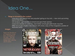   Things to included in the content:
          Interviews with bands that are popular/ going on tour etc. – new and upcoming
          band interviews
          CD reviews – get readers involved and give their opinion
          Colum for readers to write too, best letter/ email gets £50 music voucher
          FREE CD of new singles/ new bands with every copy of the magazine, posters of
          featured artists
  Images

These are the kind of
of magazine covers
that I would like for
this idea. I like the
overall layout and
design here, and the
use of colour.
 