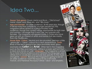    Genre/ Sub-genre: Classic Metal and Rock – “Old School”
    metal, classic rock, blues etc. and “80s music”
   Age and Gender: An older audience, 35-40 years plus, though
    it will be more than suitable for younger people too; this
    magazine will be aimed at a predominately male
    audience, though the content will be appropriate for both men
    and women, I envisage that it won‟t be very popular with
    females. The magazine will appeal mostly to those who have
    grew up with an interest of artists and bands that are mainly
    from the 70s/80s era.
   House Style: Colour: Neutral and de-saturated, perhaps a little
    „greyscale‟ – “clean” colours for a neat appearance. Fonts:
    Body of the text is going to be clear and easily read, good
    examples are Calibri and Arial. Other text in the magazine
    such as the titles and inserts etc. will be in a bold, serif font that
    is clear and stands out well. Language: The magazine is aimed
    for a more mature audience and therefore the language used
    will be rich in vocabulary and include lexis specific to the music
    and genre. Layout: Because this magazine is going to be for
    an older audience I want the layout to be a bit more
    mature, and therefore the layout will be „clean‟ and simplistic.
 