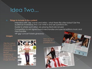   Things to include in the content:
           Interviews with „old‟ bands and artists – what there life is like today? Get the
           audience involved so they can write in and ask questions etc.
           Guide to where such artists are playing (festivals/venues)
           Competition to win signed band merchandise and special editions music and
           merchandise
           VIP gig/ concert tickets giveaway
   Images
                                              Here are some
                                              examples of
I like the colours                            possible layouts.
here as they are
neutral and
professional
looking and I also
like the
positioning of
things on the
cover such as the
image and text.
 