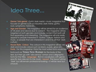   Genre/ Sub-genre: Goth/ dark metal – music magazine that
    focuses on genres such as industrial, dark metal, gothic
    rock, symphonic metal etc.
   Age and Gender: This magazine will be aimed for an audience
    of 18 years and above due to content. The magazine will be
    targeted at both genders and include content that both will
    find appealing and interesting. The magazine will only really
    appeal to people interested in „Gothic‟ culture, fashion and
    music, or people that are interested in and in to all that „dark
    culture‟.
   House Style: Colour: The colours in this magazine will be very
    dark and include colours such as black, purple, greys etc.
    Fonts: For this magazine I think the most suited fonts would be
    fonts such as Times New Roman for the body of the
    text, but then go with „old century‟ roman and calligraphic
    fonts for the titles. Language: Rich in vocabulary with genre
    specific lexis relevant to the music. Layout: The layout will be
    „dark‟ but still remain professional looking – it will be neat but
    unusual.
 