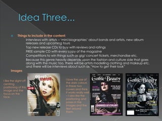   Things to include in the content:
              Interviews with artists – „mini biographies‟ about bands and artists, new album
              releases and upcoming tours
              Top new release CDs to buy with reviews and ratings
              FREE sample CD with every copy of the magazine
              Competitions to win things such as gig/ concert tickets, merchandise etc.
              Because this genre heavily depends upon the fashion and culture side that goes
              along with the music too, there will be artists modelling clothing and makeup etc.
              and there will be interviews about such as “How to get their look”
      Images


I like the slight off                    I love the use of
centring                                 the dark colours
positioning of this                      in these two
image and the                            covers and think
focus on the                             it works really well
face.                                    – I also like the
                                         positioning and
                                         poses in the
                                         images and the
                                         text around
                                         them.
 