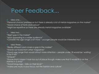    Idea one…
“Personal choice/ preference but there is already a lot of metal magazines on the market”
“Good choice of fonts and colours”
“Might be repetitive as there are already metal magazines available”

    Idea two…
“Slight gap in the market”
“Most appealing to a wider audience”
“Consider the age range a bit more – younger people would be interested too”

    Idea three…
“Really different and covers a gap in the market”
“Stands out loads from other magazines”
“Good age range that would attract more attention – people under 18 would be „waiting‟
to by it too”
“Unique!”
“Ensure that it doesn‟t look too out of place though; make sure that it would fit in on the
shelves in a shop”
“Good language – talks on their level‟”
“make sure music is your focus, not the fashion and culture”
 