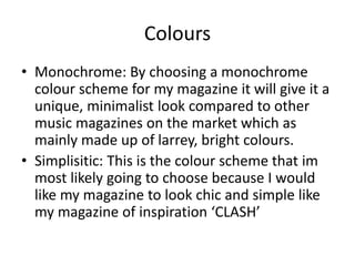 Colours
• Monochrome: By choosing a monochrome
colour scheme for my magazine it will give it a
unique, minimalist look compared to other
music magazines on the market which as
mainly made up of larrey, bright colours.
• Simplisitic: This is the colour scheme that im
most likely going to choose because I would
like my magazine to look chic and simple like
my magazine of inspiration ‘CLASH’
 