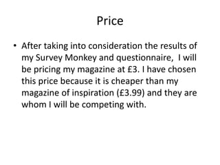Price
• After taking into consideration the results of
my Survey Monkey and questionnaire, I will
be pricing my magazine at £3. I have chosen
this price because it is cheaper than my
magazine of inspiration (£3.99) and they are
whom I will be competing with.
 