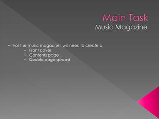 • For the music magazine I will need to create a:
• Front cover
• Contents page
• Double page spread
 