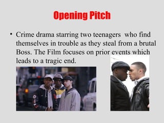 Opening Pitch Crime drama starring two teenagers  who find themselves in trouble as they steal from a brutal Boss. The Film focuses on prior events which leads to a tragic end. 