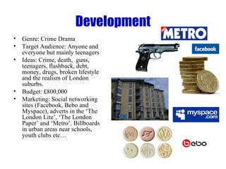 Development Genre: Crime Drama Target Audience: Anyone and everyone but mainly teenagers Ideas: Crime, death,  guns, teenagers, flashback, debt, money, drugs, broken lifestyle and the realism of London suburbs. Budget: £800,000 Marketing: Social networking sites (Facebook, Bebo and Myspace), adverts in the ‘The London Lite’, ‘The London Paper’ and ‘Metro’. Billboards in urban areas near schools, youth clubs etc…  