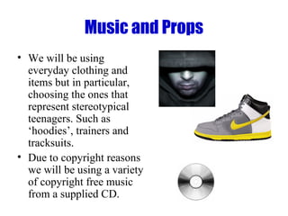 Music and Props We will be using everyday clothing and items but in particular, choosing the ones that represent stereotypical teenagers. Such as ‘hoodies’, trainers and tracksuits.  Due to copyright reasons we will be using a variety of copyright free music from a supplied CD. 