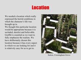 Location We needed a location which really expressed the horrid conditions in which the character’s life was brought up in.  We thought this particular location would be appropriate because it is secluded, derelict and believable. Graffiti is essential as we want to fully emphasise the realism. We have deliberately chosen this location because it has every aspect in which we are looking for and it is relatively easy for us to get to.  Sutton, Cressingham Grove 