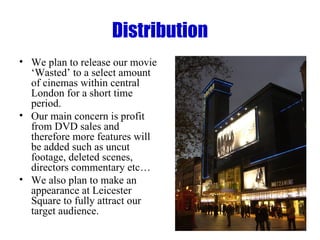 Distribution We plan to release our movie ‘Wasted’ to a select amount of cinemas within central London for a short time period. Our main concern is profit from DVD sales and therefore more features will be added such as uncut footage, deleted scenes, directors commentary etc…  We also plan to make an appearance at Leicester Square to fully attract our target audience. 