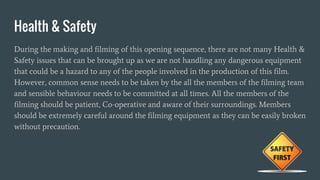 Health & Safety
During the making and filming of this opening sequence, there are not many Health &
Safety issues that can be brought up as we are not handling any dangerous equipment
that could be a hazard to any of the people involved in the production of this film.
However, common sense needs to be taken by the all the members of the filming team
and sensible behaviour needs to be committed at all times. All the members of the
filming should be patient, Co-operative and aware of their surroundings. Members
should be extremely careful around the filming equipment as they can be easily broken
without precaution.
 