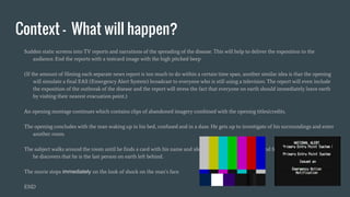 Context - What will happen?
Sudden static screens into TV reports and narrations of the spreading of the disease. This will help to deliver the exposition to the
audience. End the reports with a testcard image with the high pitched beep
(If the amount of filming each separate news report is too much to do within a certain time span, another similar idea is that the opening
will simulate a final EAS (Emergency Alert System) broadcast to everyone who is still using a television. The report will even include
the exposition of the outbreak of the disease and the report will stress the fact that everyone on earth should immediately leave earth
by visiting their nearest evacuation point.)
An opening montage continues which contains clips of abandoned imagery combined with the opening titles/credits.
The opening concludes with the man waking up in his bed, confused and in a daze. He gets up to investigate of his surroundings and enter
another room.
The subject walks around the room until he finds a card with his name and identity. Also a letter is left behind from the government and
he discovers that he is the last person on earth left behind.
The movie stops immediately on the look of shock on the man’s face.
END
 