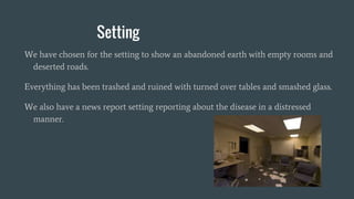 Setting
We have chosen for the setting to show an abandoned earth with empty rooms and
deserted roads.
Everything has been trashed and ruined with turned over tables and smashed glass.
We also have a news report setting reporting about the disease in a distressed
manner.
 