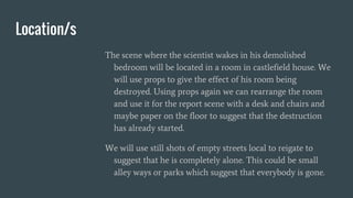 Location/s
The scene where the scientist wakes in his demolished
bedroom will be located in a room in castlefield house. We
will use props to give the effect of his room being
destroyed. Using props again we can rearrange the room
and use it for the report scene with a desk and chairs and
maybe paper on the floor to suggest that the destruction
has already started.
We will use still shots of empty streets local to reigate to
suggest that he is completely alone. This could be small
alley ways or parks which suggest that everybody is gone.
 
