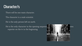 Character/s
There will be one main character.
The character is a male scientist.
He is the only person left on earth.
He is the only character in the opening sequence, however there will be a news
reporter on the tv in the beginning.
 