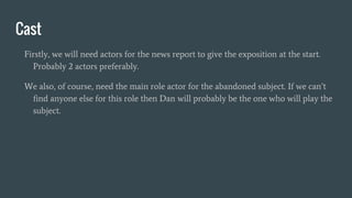 Cast
Firstly, we will need actors for the news report to give the exposition at the start.
Probably 2 actors preferably.
We also, of course, need the main role actor for the abandoned subject. If we can’t
find anyone else for this role then Dan will probably be the one who will play the
subject.
 