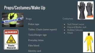 Props/Costumes/Make Up
Props
Police tape
Tables, Chairs (news report)
Toxic/Danger sign
Everyday items
Fake blood
Identity card
Costumes
● Suit/Smart wear
● Hazard/Boiler suit
● Rubber Gloves
● Mask
 
