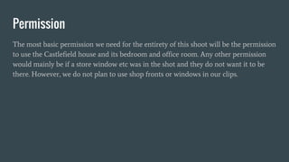 Permission
The most basic permission we need for the entirety of this shoot will be the permission
to use the Castlefield house and its bedroom and office room. Any other permission
would mainly be if a store window etc was in the shot and they do not want it to be
there. However, we do not plan to use shop fronts or windows in our clips.
 