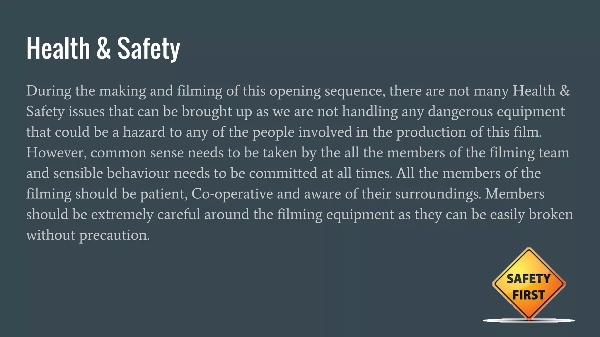 Health & Safety
During the making and filming of this opening sequence, there are not many Health &
Safety issues that can be brought up as we are not handling any dangerous equipment
that could be a hazard to any of the people involved in the production of this film.
However, common sense needs to be taken by the all the members of the filming team
and sensible behaviour needs to be committed at all times. All the members of the
filming should be patient, Co-operative and aware of their surroundings. Members
should be extremely careful around the filming equipment as they can be easily broken
without precaution.
 