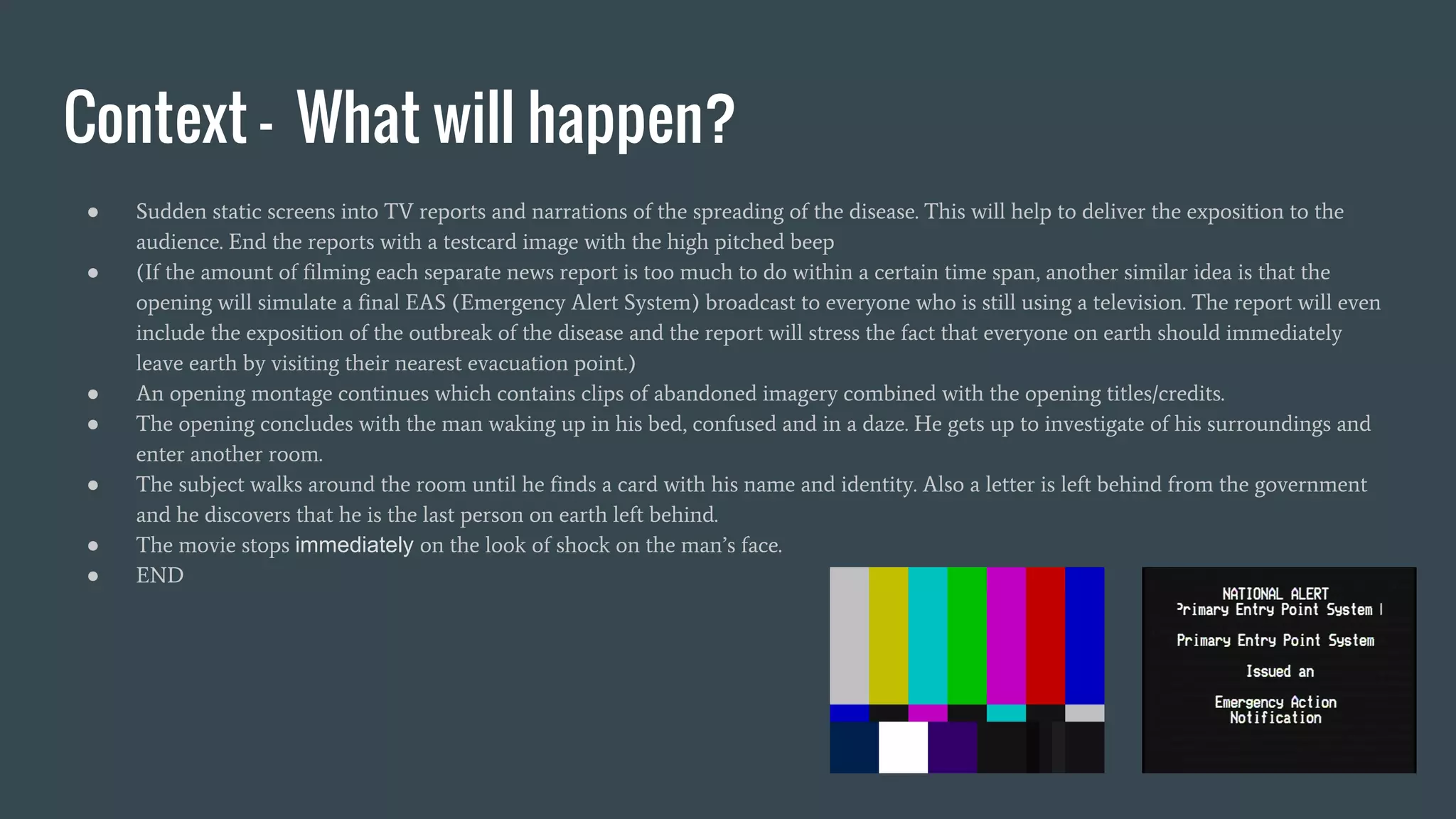 Context - What will happen?
● Sudden static screens into TV reports and narrations of the spreading of the disease. This will help to deliver the exposition to the
audience. End the reports with a testcard image with the high pitched beep
● (If the amount of filming each separate news report is too much to do within a certain time span, another similar idea is that the
opening will simulate a final EAS (Emergency Alert System) broadcast to everyone who is still using a television. The report will even
include the exposition of the outbreak of the disease and the report will stress the fact that everyone on earth should immediately
leave earth by visiting their nearest evacuation point.)
● An opening montage continues which contains clips of abandoned imagery combined with the opening titles/credits.
● The opening concludes with the man waking up in his bed, confused and in a daze. He gets up to investigate of his surroundings and
enter another room.
● The subject walks around the room until he finds a card with his name and identity. Also a letter is left behind from the government
and he discovers that he is the last person on earth left behind.
● The movie stops immediately on the look of shock on the man’s face.
● END
 