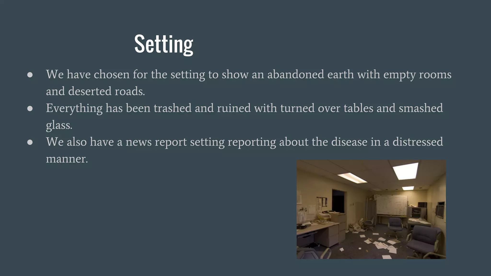 Setting
● We have chosen for the setting to show an abandoned earth with empty rooms
and deserted roads.
● Everything has been trashed and ruined with turned over tables and smashed
glass.
● We also have a news report setting reporting about the disease in a distressed
manner.
 
