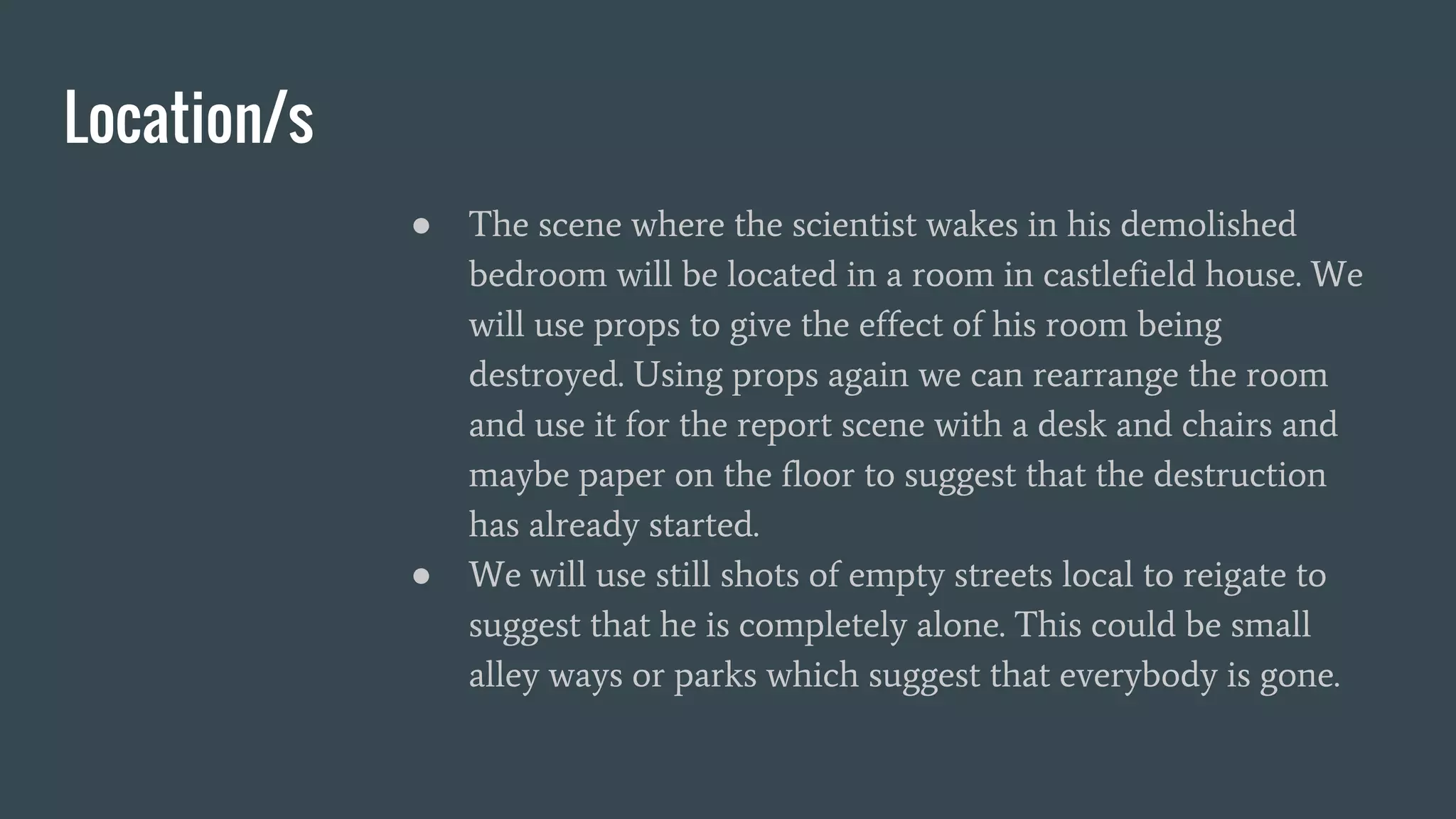 Location/s
● The scene where the scientist wakes in his demolished
bedroom will be located in a room in castlefield house. We
will use props to give the effect of his room being
destroyed. Using props again we can rearrange the room
and use it for the report scene with a desk and chairs and
maybe paper on the floor to suggest that the destruction
has already started.
● We will use still shots of empty streets local to reigate to
suggest that he is completely alone. This could be small
alley ways or parks which suggest that everybody is gone.
 