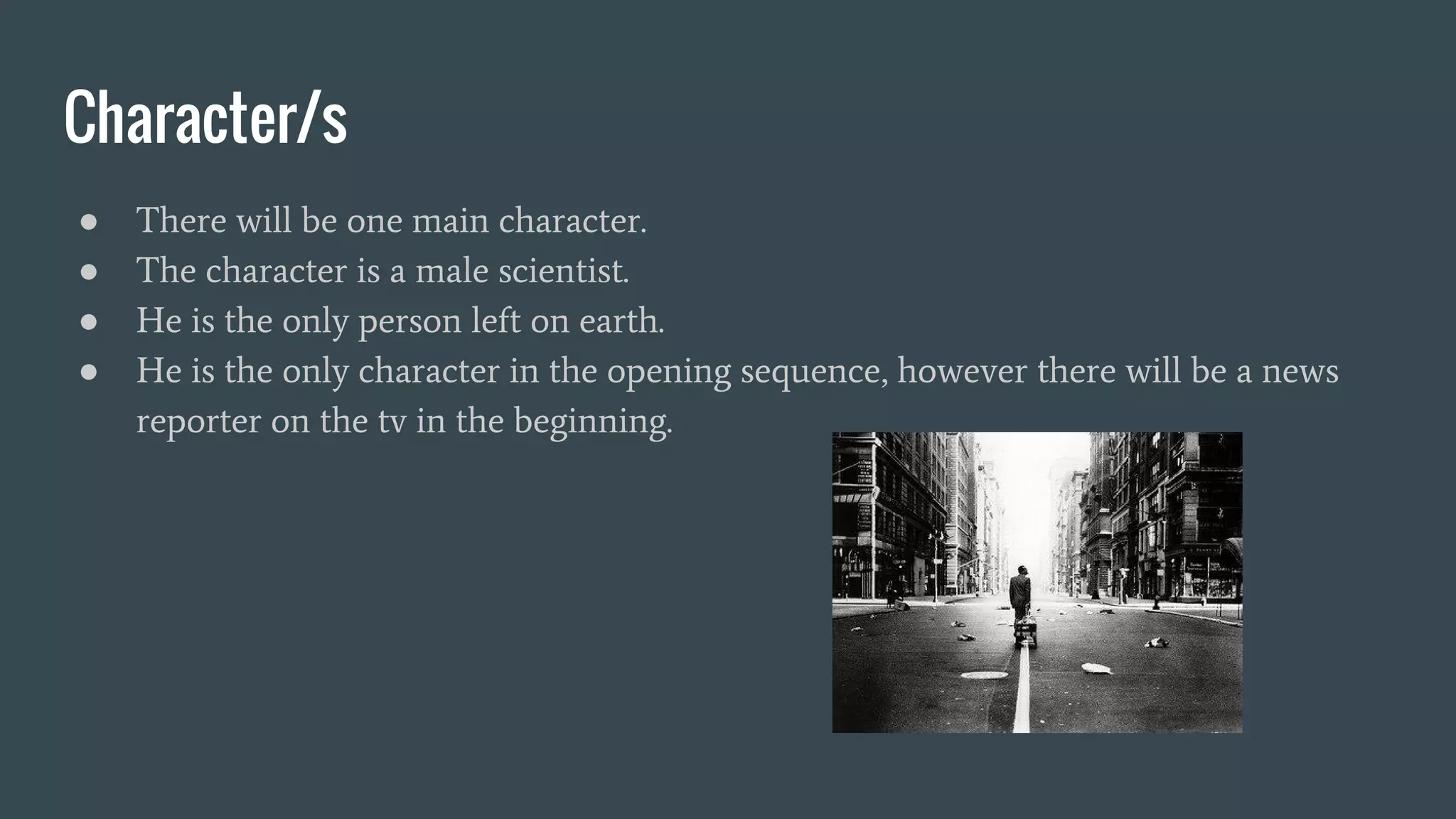 Character/s
● There will be one main character.
● The character is a male scientist.
● He is the only person left on earth.
● He is the only character in the opening sequence, however there will be a news
reporter on the tv in the beginning.
 