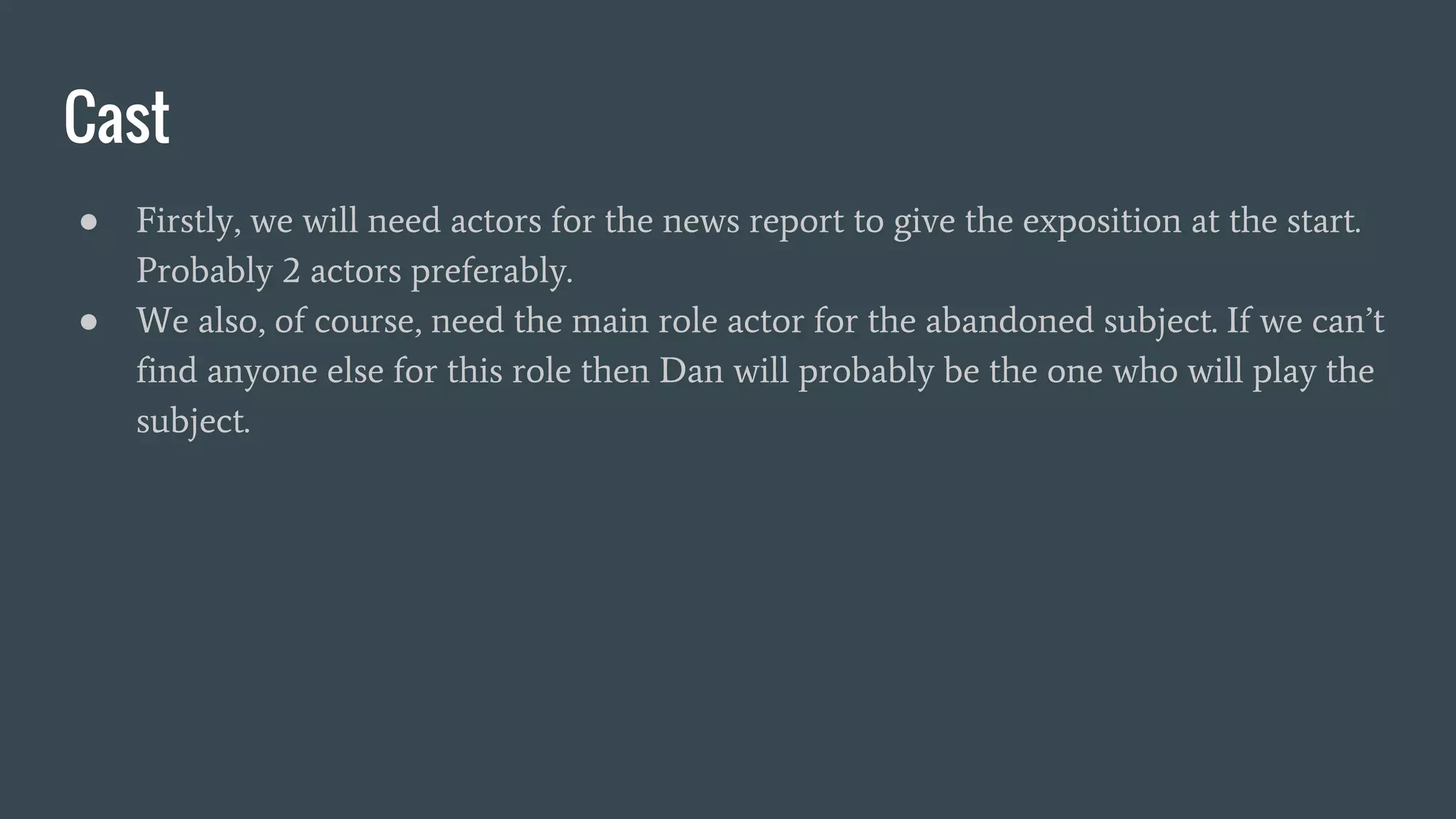 Cast
● Firstly, we will need actors for the news report to give the exposition at the start.
Probably 2 actors preferably.
● We also, of course, need the main role actor for the abandoned subject. If we can’t
find anyone else for this role then Dan will probably be the one who will play the
subject.
 