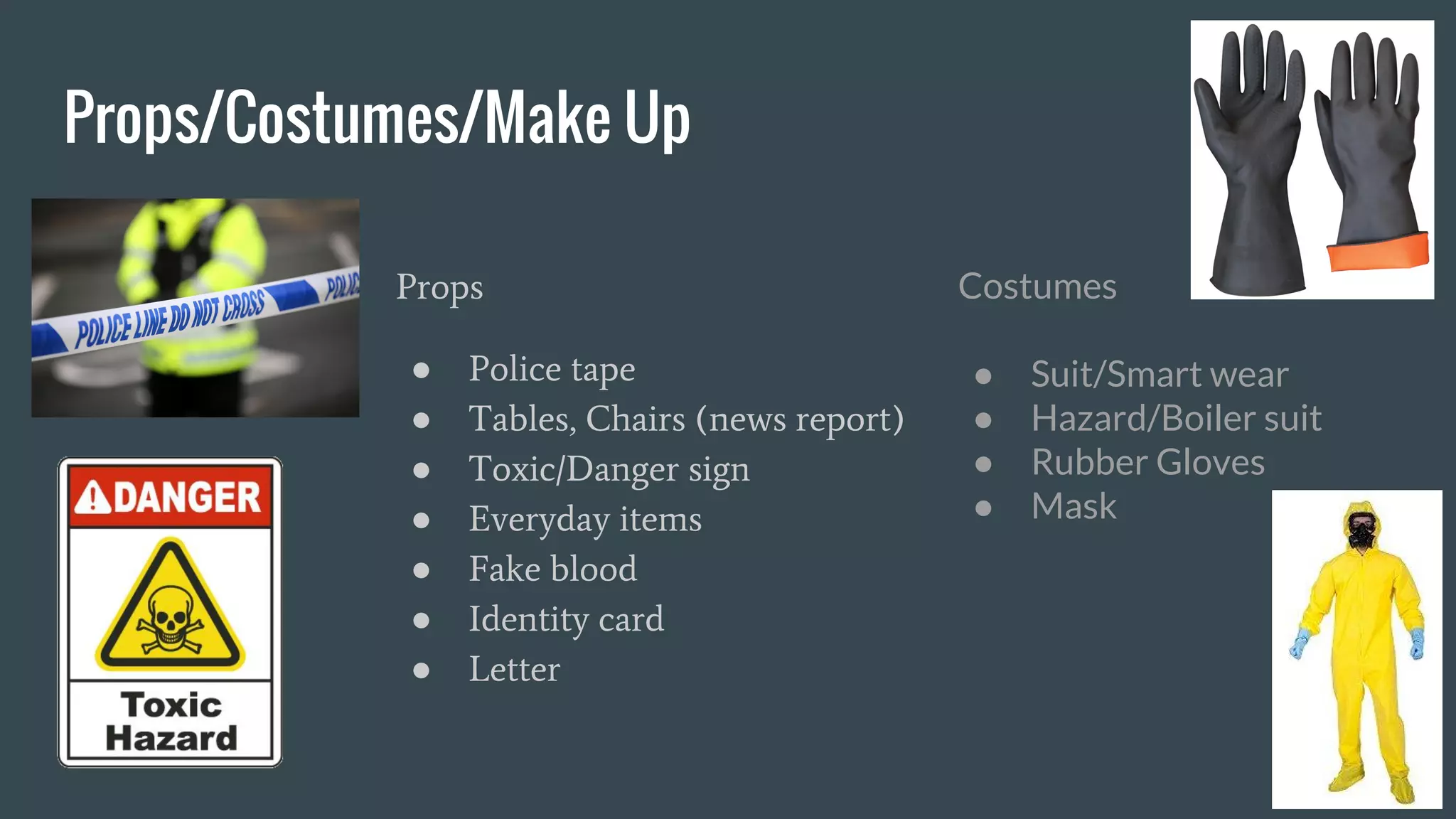 Props/Costumes/Make Up
Props
● Police tape
● Tables, Chairs (news report)
● Toxic/Danger sign
● Everyday items
● Fake blood
● Identity card
● Letter
Costumes
● Suit/Smart wear
● Hazard/Boiler suit
● Rubber Gloves
● Mask
 