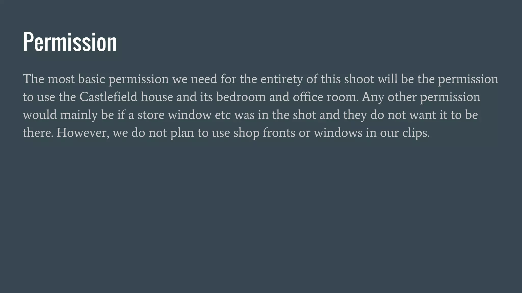 Permission
The most basic permission we need for the entirety of this shoot will be the permission
to use the Castlefield house and its bedroom and office room. Any other permission
would mainly be if a store window etc was in the shot and they do not want it to be
there. However, we do not plan to use shop fronts or windows in our clips.
 